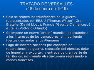 TRATADO DE VERSALLES  (18 de enero de 1919) Solo se reúnen los triunfadores de la guerra, representados por EE.UU (Thomas Wilson), Gran Bretaña (David Lloyd), Francia (George Clemenceau) e Italia (Vottorio Orlando). Se impone un nuevo “orden” mundial, adecuándose a los intereses de los vencedores, e imponiendo fuertes demandas a los Alemanes. Pago de indemnizaciones por concepto de reparaciones de guerra, reducción del ejercito, dejar de importar y exportar, y entrega de gran parte de territorios, incluyendo Alsacia-Lorena regresando a manos francesas. 