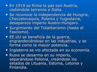 En 1919 se firma la paz con Austria, cediéndole terrenos a Italia. Se reconoce la independencia de Hungría, Checoslovaquia, Polonia y Yugoslavia, desaparece imperio Austro-Húngaro.  Surgimiento del Totalitarismo (hasta el Fascismo). EE.UU se beneficia de la guerra, engrandeciéndose en las industrias, y se forma como la mayor potencia. Inglaterra se vio afectada en su economía. Rusia se desarma en su imperio, separándose Polonia, creándose los estados de Lituania, Estonia, Letonia y Finlandia. 