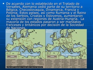 De acuerdo con lo establecido en el Tratado de Versalles, Alemania cedió parte de su territorio a Bélgica, Checoslovaquia, Dinamarca, Francia y Polonia. Estos países, así como Rumania y el Reino de los Serbios, Croatas y Eslovenos, aumentaron su extensión con regiones de Austria-Hungría.  La mayoría de los estados pasaron a ser mandatos franceses y británicos por decisión de la Sociedad de Naciones. 