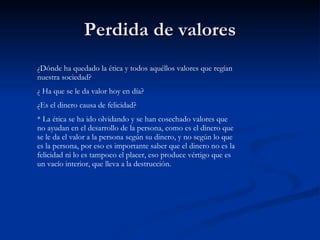Perdida de valores ¿Dónde ha quedado la ética y todos aquéllos valores que regían nuestra sociedad? ¿ Ha que se le da valor hoy en día? ¿Es el dinero causa de felicidad? * La ética se ha ido olvidando y se han cosechado valores que no ayudan en el desarrollo de la persona, como es el dinero que se le da el valor a la persona según su dinero, y no según lo que es la persona, por eso es importante saber que el dinero no es la felicidad ni lo es tampoco el placer, eso produce vértigo que es un vacío interior, que lleva a la destrucción. 