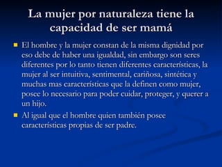 La mujer por naturaleza tiene la capacidad de ser mamá El hombre y la mujer constan de la misma dignidad por eso debe de haber una igualdad, sin embargo son seres diferentes por lo tanto tienen diferentes características, la mujer al ser intuitiva, sentimental, cariñosa, sintética y muchas mas características que la definen como mujer, posee lo necesario para poder cuidar, proteger, y querer a un hijo. Al igual que el hombre quien también posee características propias de ser padre. 