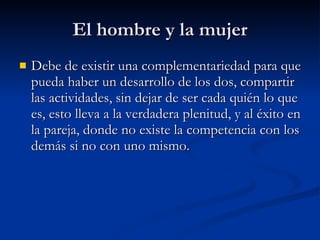 El hombre y la mujer Debe de existir una complementariedad para que pueda haber un desarrollo de los dos, compartir las actividades, sin dejar de ser cada quién lo que es, esto lleva a la verdadera plenitud, y al éxito en la pareja, donde no existe la competencia con los demás si no con uno mismo. 