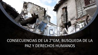 CONSECUENCIAS DE LA 2°GM, BUSQUEDA DE LA
PAZ Y DERECHOS HUMANOS
 