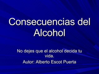 Consecuencias del Alcohol No dejes que el alcohol decida tu vida. Autor: Alberto Escot Puerta 