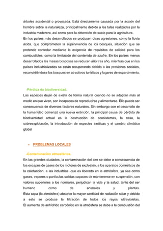 árboles accidental o provocada. Está directamente causada por la acción del
hombre sobre la naturaleza, principalmente debido a las talas realizadas por la
industria maderera, así como para la obtención de suelo para la agricultura.
En los países más desarrollados se producen otras agresiones, como la lluvia
ácida, que comprometen la supervivencia de los bosques, situación que se
pretende controlar mediante la exigencia de requisitos de calidad para los
combustibles, como la limitación del contenido de azufre. En los países menos
desarrollados las masas boscosas se reducen año tras año, mientras que en los
países industrializados se están recuperando debido a las presiones sociales,
reconvirtiéndose los bosques en atractivos turísticos y lugares de esparcimiento.
-Pérdida de biodiversidad.
Las especies dejan de existir de forma natural cuando no se adaptan más al
medio en que viven, son incapaces de reproducirse y alimentarse. Ello puede ser
consecuencia de diversos factores naturales. Sin embargo con el desarrollo de
la humanidad comenzó una nueva extinción, la principal causa de pérdida de
biodiversidad actual es la destrucción de ecosistemas, la casa, la
sobreexplotación, la introducción de especies exóticas y el cambio climático
global
 PROBLEMAS LOCALES
-Contaminación atmosférica.
En las grandes ciudades, la contaminación del aire se debe a consecuencia de
los escapes de gases de los motores de explosión, a los aparatos domésticos de
la calefacción, a las industrias -que es liberado en la atmósfera, ya sea como
gases, vapores o partículas sólidas capaces de mantenerse en suspensión, con
valores superiores a los normales, perjudican la vida y la salud, tanto del ser
humano como de animales y plantas.
Esta capa (la atmósfera) absorbe la mayor cantidad de radiación solar y debido
a esto se produce la filtración de todos los rayos ultravioletas.
El aumento de anhídrido carbónico en la atmósfera se debe a la combustión del
 