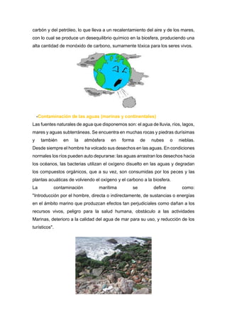 carbón y del petróleo, lo que lleva a un recalentamiento del aire y de los mares,
con lo cual se produce un desequilibrio químico en la biosfera, produciendo una
alta cantidad de monóxido de carbono, sumamente tóxica para los seres vivos.
-Contaminación de las aguas (marinas y continentales)
Las fuentes naturales de agua que disponemos son: el agua de lluvia, ríos, lagos,
mares y aguas subterráneas. Se encuentra en muchas rocas y piedras durísimas
y también en la atmósfera en forma de nubes o nieblas.
Desde siempre el hombre ha volcado sus desechos en las aguas. En condiciones
normales los ríos pueden auto depurarse: las aguas arrastran los desechos hacia
los océanos, las bacterias utilizan el oxígeno disuelto en las aguas y degradan
los compuestos orgánicos, que a su vez, son consumidas por los peces y las
plantas acuáticas de volviendo el oxígeno y el carbono a la biosfera.
La contaminación marítima se define como:
"Introducción por el hombre, directa o indirectamente, de sustancias o energías
en el ámbito marino que produzcan efectos tan perjudiciales como dañan a los
recursos vivos, peligro para la salud humana, obstáculo a las actividades
Marinas, deterioro a la calidad del agua de mar para su uso, y reducción de los
turísticos".
 