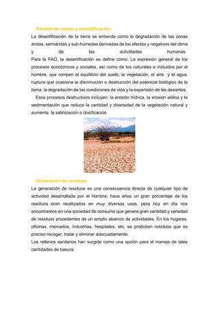 -Pérdida de suelos y desertificación.
La desertificación de la tierra se entiende como la degradación de las zonas
áridas, semiáridas y sub-húmedas derivadas de los efectos y negativos del clima
y de las actividades humanas.
Para la FAO, la desertificación se define como: La expresión general de los
procesos económicos y sociales, así como de los naturales e incluidos por el
hombre, que rompen el equilibrio del suelo, la vegetación, el aire y el agua,
ruptura que ocasiona la disminución o destrucción del potencial biológico de la
tierra, la degradación de las condiciones de vida y la expansión de los desiertos.
Esos procesos destructivos incluyen: la erosión hídrica, la erosión eólica y la
sedimentación que reduce la cantidad y diversidad de la vegetación natural y
aumenta la salinización o dosificación.
-Generación de residuos.
La generación de residuos es una consecuencia directa de cualquier tipo de
actividad desarrollada por el hombre; hace años un gran porcentaje de los
residuos eran reutilizados en muy diversos usos, pero hoy en día nos
encontramos en una sociedad de consumo que genera gran cantidad y variedad
de residuos procedentes de un amplio abanico de actividades. En los hogares,
oficinas, mercados, industrias, hospitales, etc. se producen residuos que es
preciso recoger, tratar y eliminar adecuadamente.
Los rellenos sanitarios han surgido como una opción para el manejo de tales
cantidades de basura.
 