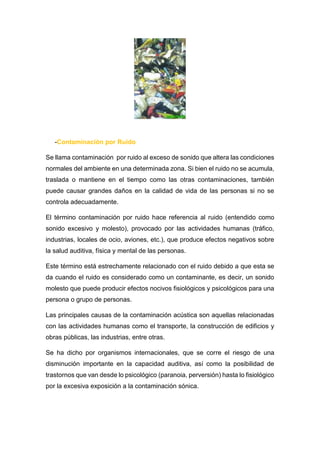 -Contaminación por Ruido
Se llama contaminación por ruido al exceso de sonido que altera las condiciones
normales del ambiente en una determinada zona. Si bien el ruido no se acumula,
traslada o mantiene en el tiempo como las otras contaminaciones, también
puede causar grandes daños en la calidad de vida de las personas si no se
controla adecuadamente.
El término contaminación por ruido hace referencia al ruido (entendido como
sonido excesivo y molesto), provocado por las actividades humanas (tráfico,
industrias, locales de ocio, aviones, etc.), que produce efectos negativos sobre
la salud auditiva, física y mental de las personas.
Este término está estrechamente relacionado con el ruido debido a que esta se
da cuando el ruido es considerado como un contaminante, es decir, un sonido
molesto que puede producir efectos nocivos fisiológicos y psicológicos para una
persona o grupo de personas.
Las principales causas de la contaminación acústica son aquellas relacionadas
con las actividades humanas como el transporte, la construcción de edificios y
obras públicas, las industrias, entre otras.
Se ha dicho por organismos internacionales, que se corre el riesgo de una
disminución importante en la capacidad auditiva, así como la posibilidad de
trastornos que van desde lo psicológico (paranoia, perversión) hasta lo fisiológico
por la excesiva exposición a la contaminación sónica.
 