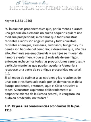 Keynes (1883-1946)

“Si lo que nos proponemos es que, por lo menos durante
una generación Alemania no pueda adquirir siquiera una
mediana prosperidad; si creemos que todos nuestros
recientes aliados son ángeles puros y todos nuestros
recientes enemigos, alemanes, austríacos, húngaros y los
demás son hijos de del demonio; si deseamos que, año tras
año, Alemania sea empobrecida y sus hijos se mueran de
hambre y enfermen, y que esté rodeada de enemigos,
entonces rechacemos todas las proposiciones generosas, y
particularmente las que puedan ayudar a Alemania a
recuperar una parte de su antigua prosperidad material.
(...).
Si tal modo de estimar a las naciones y las relaciones de
unas con otras fuera adoptado por las democracias de la
Europa occidental, entonces, ¡que el Cielo nos salve a
todos¡ Si nosotros aspiramos deliberadamente al
empobrecimiento de la Europa central, la venganza, no
dudo en predecirlo, no tardará.”

J. M. Keynes. Las consecuencias económicas de la paz.
1919.
 