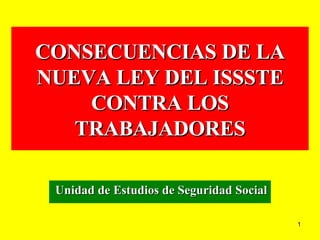 CONSECUENCIAS DE LA NUEVA LEY DEL ISSSTE CONTRA LOS TRABAJADORES Unidad de Estudios de Seguridad Social 
