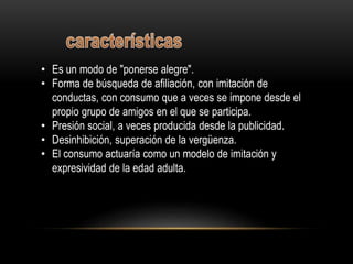• Es un modo de "ponerse alegre".
• Forma de búsqueda de afiliación, con imitación de
conductas, con consumo que a veces se impone desde el
propio grupo de amigos en el que se participa.
• Presión social, a veces producida desde la publicidad.
• Desinhibición, superación de la vergüenza.
• El consumo actuaría como un modelo de imitación y
expresividad de la edad adulta.
 