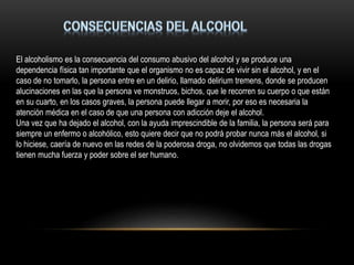 El alcoholismo es la consecuencia del consumo abusivo del alcohol y se produce una
dependencia física tan importante que el organismo no es capaz de vivir sin el alcohol, y en el
caso de no tomarlo, la persona entre en un delirio, llamado delirium tremens, donde se producen
alucinaciones en las que la persona ve monstruos, bichos, que le recorren su cuerpo o que están
en su cuarto, en los casos graves, la persona puede llegar a morir, por eso es necesaria la
atención médica en el caso de que una persona con adicción deje el alcohol.
Una vez que ha dejado el alcohol, con la ayuda imprescindible de la familia, la persona será para
siempre un enfermo o alcohólico, esto quiere decir que no podrá probar nunca más el alcohol, si
lo hiciese, caería de nuevo en las redes de la poderosa droga, no olvidemos que todas las drogas
tienen mucha fuerza y poder sobre el ser humano.
 