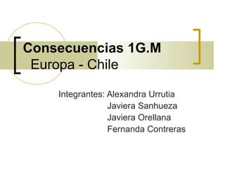 Consecuencias 1G.M
 Europa - Chile

    Integrantes: Alexandra Urrutia
                 Javiera Sanhueza
                 Javiera Orellana
                 Fernanda Contreras
 