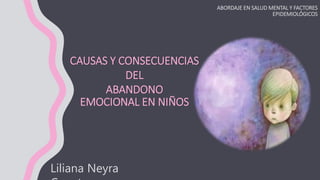 CAUSAS Y CONSECUENCIAS
DEL
ABANDONO
EMOCIONAL EN NIÑOS
ABORDAJE EN SALUD MENTAL Y FACTORES
EPIDEMIOLÓGICOS
Liliana Neyra
 