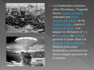    Los bombardeos atómicos
    sobre Hiroshima y Nagasaki
    fueron ataques nucleares
    ordenados por Harry
    Truman, Presidente de los
    Estados Unidos, contra el
    Imperio de Japón. Los
    ataques se efectuaron el 6 y
    el 9 de agosto de 1945, y
    pusieron el punto final a la
    Segunda Guerra Mundial.
    Hasta la fecha estos
    bombardeos constituyen los
    únicos ataques nucleares de
    la historia.
 