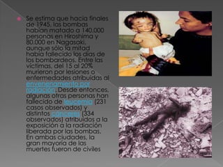    Se estima que hacia finales
    de 1945, las bombas
    habían matado a 140.000
    personas en Hiroshima y
    80.000 en Nagasaki,
    aunque sólo la mitad
    había fallecido los días de
    los bombardeos. Entre las
    víctimas, del 15 al 20%
    murieron por lesiones o
    enfermedades atribuidas al
    envenenamiento por
    radiación. Desde entonces,
    algunas otras personas han
    fallecido de leucemia (231
    casos observados) y
    distintos cánceres (334
    observados) atribuidos a la
    exposición a la radiación
    liberada por las bombas.
    En ambas ciudades, la
    gran mayoría de las
    muertes fueron de civiles
 