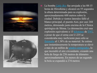    La bomba Little Boy fue arrojada a las 08:15
    horas de Hiroshima y alcanzó en 55 segundos
    la altura determinada para su explosión,
    aproximadamente 600 metros sobre la
    ciudad. Debido a vientos laterales falló el
    blanco principal, el puente Aioi, por casi 244
    metros, detonando justo encima de la Clínica
    quirúrgica de Shima. La detonación creó una
    explosión equivalente a 13 kilotones de TNT,
    a pesar de que el arma con U-235 se
    consideraba muy ineficiente pues sólo se
    fisionaba el 1.38% de su material. Se estima
    que instantáneamente la temperatura se elevó
    a más de un millón de grados centígrados, lo
    que incendió el aire circundante, creando una
    bola de fuego de 256 metros de diámetro
    aproximadamente. En menos de un segundo
    la bola se expandió a 274 metros
 