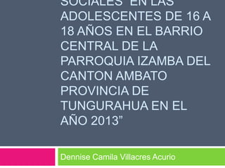 SOCIALES EN LAS
ADOLESCENTES DE 16 A
18 AÑOS EN EL BARRIO
CENTRAL DE LA
PARROQUIA IZAMBA DEL
CANTON AMBATO
PROVINCIA DE
TUNGURAHUA EN EL
AÑO 2013”
Dennise Camila Villacres Acurio
 