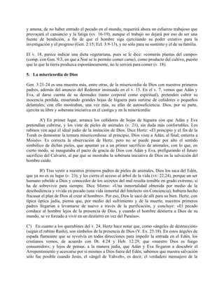 y amena, de no haber entrado el pecado en el mundo, requerirá ahora un esfuerzo trabajoso que
provocará el cansancio y la fatiga (vv. 16-19), aunque el trabajo no dejará por eso de ser una
fuente de bendición, a fin de que el hombre siga ejercitando su poder creativo para la
investigación y el progreso (Gen. 2:15; Ecl. 3:9-13), y no sólo para su sustento y el de su familia.
El v. 18, parece indicar una dieta vegetariana, pues se le dice: «comerás plantas del campo»
(comp. con Gen. 9:3, en que a Noé se le permite comer carne), como producto del cultivo, puesto
que lo que la tierra produzca espontáneamente, no le servirá para comer (v. 18).
5. La misericordia de Dios
Gen. 3:21-24 es una muestra más, entre otras, de la misericordia de Dios con nuestros primeros
padres, además del anuncio del Redentor insinuado en el v. 15. En el v. 7, vemos que Adán y
Eva, al darse cuenta de su desnudez (tanto corporal como espiritual), pretenden cubrir su
inocencia perdida, ensartando grandes hojas de higuera para surtirse de ceñidores o pequeños
delantales; con ello mostraban, una vez más, su afán de autosuficiencia. Dios, por su parte,
ejercita su libre y soberana iniciativa en el castigo y en la misericordia:
A') En primer lugar, arranca los ceñidores de hojas de higuera con que Adán y Eva
pretendían cubrirse, y los viste de pieles de animales (v. 21), sin duda más confortables. Los
rabinos ven aquí el ideal judío de la imitación de Dios. Dice Hertz: «El principio y el fin de la
Torah es demostrar la ternura misericordiosa: al principio, Dios viste a Adán; al final, entierra a
Moisés». Es correcta la observación de Hertz, pero no se puede pasar por alto el sentido
simbólico de dichas pieles, que apuntan ya a un primer sacrificio de animales, con lo que, en
cierto modo, se inauguraba el pacto de gracia de Dios con Adán y Eva, prefigurando el futuro
sacrificio del Calvario, al par que se mostraba la soberana iniciativa de Dios en la salvación del
hombre caído.
B') Tras vestir a nuestros primeros padres de pieles de animales, Dios los saca del Edén,
que ya no es su lugar (v. 23), y les cierra el acceso al árbol de la vida (vv. 22,24), porque un ser
humano rebelde a Dios y conocedor de los secretos del mal resulta temible en grado extremo, si
ha de sobrevivir para siempre. Dice Sforno: «Una inmortalidad obtenida por medio de la
desobediencia y vivida en pecado (una vida inmortal del Intelecto sin Conciencia), hubiera hecho
fracasar el plan de Dios al crear al hombre». Por eso, Dios le sacó de allí para su bien. Hertz, con
típica óptica judía, piensa que, por medio del sufrimiento y de la muerte, nuestros primeros
padres llegarían a levantarse de nuevo a través de la purificación, y concluye: «El pecado
conduce al hombre lejos de la presencia de Dios, y cuando el hombre destierra a Dios de su
mundo, se ve forzado a vivir en un destierro en vez del Paraíso».
C') En cuanto a los querubines del v. 24, Hertz hace notar que, como «ángeles de destrucción»
(según el rabino Rashi), son símbolos de la presencia de Dios (V. Ex. 25:18). En estos ángeles de
espada flameante que se revolvía en todas direcciones para impedir la entrada en el Edén, los
cristianos vemos, de acuerdo con Dt. 4:24 y Heb. 12:29, que «nuestro Dios es fuego
consumidor»; y lejos de pensar, a la manera judía, que Adán y Eva llegaron a descubrir el
Arrepentimiento y acercarse por sí mismos a Dios fuera del Edén, sabemos que nuestra salvación
sólo fue posible cuando Jesús, el «ángel de Yahveh», es decir, el verdadero mensajero de la
 