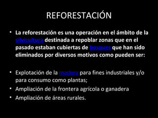 REFORESTACIÓN
• La reforestación es una operación en el ámbito de la
silvicultura destinada a repoblar zonas que en el
pasado estaban cubiertas de bosques que han sido
eliminados por diversos motivos como pueden ser:
• Explotación de la madera para fines industriales y/o
para consumo como plantas;
• Ampliación de la frontera agrícola o ganadera
• Ampliación de áreas rurales.
 