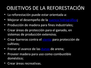 OBJETIVOS DE LA REFORESTACIÓN
• La reforestación puede estar orientada a:
• Mejorar el desempeño de la cuenca hidrográfica;
• Producción de madera para fines industriales;
• Crear áreas de protección para el ganado, en
sistemas de producción extensiva;
• Crear barreras contra el viento para protección de
cultivos;
• Frenar el avance de las dunas de arena;
• Proveer madera para uso como combustible
doméstico;
• Crear áreas recreativas.
 