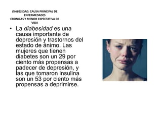 DIABESIDAD: CAUSA PRINCIPAL DE
ENFERMEDADES
CRONICAS Y MENOR EXPECTATIVA DE
VIDA
• La diabesidad es una
causa importante de
depresión y trastornos del
estado de ánimo. Las
mujeres que tienen
diabetes son un 29 por
ciento más propensas a
padecer de depresión, y
las que tomaron insulina
son un 53 por ciento más
propensas a deprimirse.
 