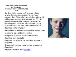 DIABESIDAD: CAUSA PRINCIPAL DE
ENFERMEDADES
CRONICAS Y MENOR EXPECTATIVA DE
VIDA
•La depresión es una enfermedad clínica
severa. Es más que sentirse "triste" por
algunos días. Si usted es uno de los más de 19
millones de jóvenes y adultos en los EE. UU.
que tiene depresión, esos sentimientos no
desaparecen. Persisten e interfieren con su
vida cotidiana. Los síntomas pueden incluir:
•Sentirse triste o "vacío"
•Pérdida de interés en sus actividades favoritas
•Aumento o pérdida del apetito
•No poder dormir o dormir demasiado
•Sentirse muy cansado
•Sentirse sin esperanzas, irritable, ansioso o
culpable
•Dolores de cabeza, calambres o problemas
digestivos
•Ideas de muerte o de suicidio
 