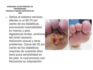 DIABESIDAD: CAUSA PRINCIPAL DE
ENFERMEDADES
CRONICAS Y MENOR EXPECTATIVA DE
VIDA
o Daños al sistema nervioso
afectan a un 60-70 por
ciento de los diabéticos,
provocando insensibilidad
en manos y pies,
digestiones lentas, síndrome
del túnel carpiano,
disfunción sexual y otros
problemas. Cerca del 30 por
ciento de los diabéticos
mayores de cuarenta años
tiene poca sensibilidad en
los pies, lo cual provoca con
frecuencia su amputación.
 