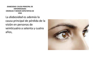 DIABESIDAD: CAUSA PRINCIPAL DE
ENFERMEDADES
CRONICAS Y MENOR EXPECTATIVA DE
VIDA
La diabesidad es además la
causa principal de pérdida de la
visión en personas de
veinticuatro a setenta y cuatro
años,
 