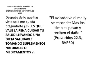 DIABESIDAD: CAUSA PRINCIPAL DE
ENFERMEDADES
CRONICAS Y MENOR EXPECTATIVA DE
VIDA
Después de lo que has
visto solo me queda
preguntarte ¿CREES QUE
VALE LA PENA CUIDAR TU
SALUD LLEVANDO UNA
DIETA SALUDABLE
TOMANDO SUPLEMENTOS
NATURALES O
MEDICAMENTOS ?
"El avisado ve el mal y
se esconde; Mas los
simples pasan y
reciben el daño."
(Proverbios 22.3,
RVR60)
 