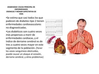 DIABESIDAD: CAUSA PRINCIPAL DE
ENFERMEDADES
CRONICAS Y MENOR EXPECTATIVA DE
VIDA
•Se estima que casi todos los que
padecen de diabetes tipo 2 tienen
enfermedades cardiovasculares
no diagnosticadas.
•Los diabéticos son cuatro veces
más propensos a morir de
enfermedades cardiacas, y el
índice de derrame cerebral es de
tres a cuatro veces mayor en este
segmento de la población. (Tener
los vasos sanguíneos obstruidos,
puede causar un ataque al corazón,
derrame cerebral, y otros problemas)
 