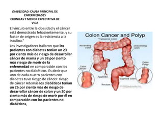 DIABESIDAD: CAUSA PRINCIPAL DE
ENFERMEDADES
CRONICAS Y MENOR EXPECTATIVA DE
VIDA
El vinculo entre la obesidad y el cáncer
está demostrado fehacientemente, y su
factor de origen es la resistencia a la
insulina.“
Los investigadores hallaron que los
pacientes con diabetes tenían un 23
por ciento más de riesgo de desarrollar
cáncer de mama y un 38 por ciento
más riesgo de morir de la
enfermedad en comparación con los
pacientes no diabéticos. Es decir que
uno de cada cuatro pacientes con
diabetes tuvo riesgo de cáncer. riesgo
de cáncer Además los diabéticos tenían
un 26 por ciento más de riesgo de
desarrollar cáncer de colon y un 30 por
ciento más de riesgo de morir por él en
comparación con los pacientes no
diabéticos,
 