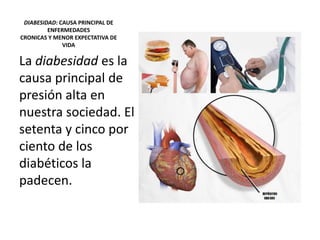 DIABESIDAD: CAUSA PRINCIPAL DE
ENFERMEDADES
CRONICAS Y MENOR EXPECTATIVA DE
VIDA
La diabesidad es la
causa principal de
presión alta en
nuestra sociedad. El
setenta y cinco por
ciento de los
diabéticos la
padecen.
 