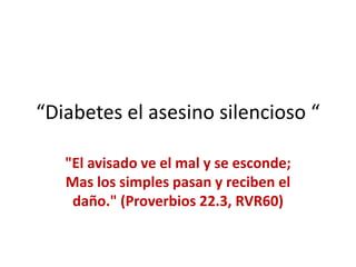 “Diabetes el asesino silencioso “
"El avisado ve el mal y se esconde;
Mas los simples pasan y reciben el
daño." (Proverbios 22.3, RVR60)
 