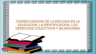 CONSECUENCIAS DE LA DIGLOSIA EN LA
EDUCACION, LA IDENTIFICACION, LOS
DERECHOS COLECTIVOS Y BILINGUISMO
 