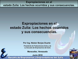 Expropiaciones en el estado Zulia: Los hechos ocurridos y sus consecuencias. Escuela de Empresarios y Emprendedores del Zulia Expropiaciones en el estado Zulia: Los hechos ocurridos y sus consecuencias. Por Ing. Néstor Borjas Duarte Presidente de Fedecámaras Zulia y de La Escuela de Empresarios del Zulia Maracaibo, Venezuela Junio 2010 