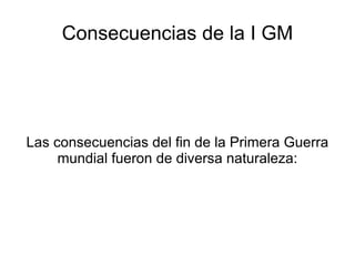 Consecuencias de la I GM Las consecuencias del fin de la Primera Guerra mundial fueron de diversa naturaleza: 