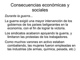 Consecuencias económicas y sociales Durante la guerra ... La guerra exigió una mayor intervención de los gobiernos de los países beligerantes en la economía, con el fin de lograr la victoria. 