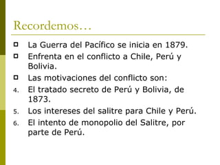 Recordemos… La Guerra del Pacífico se inicia en 1879. Enfrenta en el conflicto a Chile, Perú y Bolivia. Las motivaciones del conflicto son: El tratado secreto de Perú y Bolivia, de 1873. Los intereses del salitre para Chile y Perú. El intento de monopolio del Salitre, por parte de Perú. 