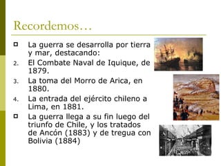 Recordemos… La guerra se desarrolla por tierra y mar, destacando: El Combate Naval de Iquique, de 1879. La toma del Morro de Arica, en 1880. La entrada del ejército chileno a Lima, en 1881. La guerra llega a su fin luego del triunfo de Chile, y los tratados de Ancón (1883) y de tregua con Bolivia (1884) 