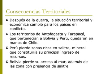 Consecuencias Territoriales Después de la guerra, la situación territorial y económica cambió para los países en conflicto. Los territorios de Antofagasta y Tarapacá, que pertenecían a Bolivia y Perú, quedaron en manos de Chile. Perú pierde zonas ricas en salitre, mineral que constituiría su principal ingreso de recursos. Bolivia pierde su acceso al mar, además de las zona con presencia de salitre. 