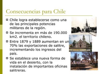 Consecuencias para Chile Chile logra establecerse como una de las principales potencias militares de la región.  Se incrementa en más de 190.000 km2. el territorio chileno. Entre 1879 y 1889 aumentan en un 70% las exportaciones de salitre, incrementando los ingresos del país. Se establece una nueva forma de vida en el desierto, con la instalación de importantes oficinas salitreras. 
