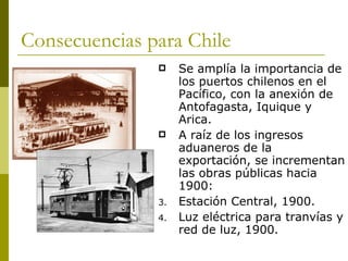Consecuencias para Chile Se amplía la importancia de los puertos chilenos en el Pacífico, con la anexión de Antofagasta, Iquique y Arica. A raíz de los ingresos aduaneros de la exportación, se incrementan las obras públicas hacia 1900: Estación Central, 1900. Luz eléctrica para tranvías y red de luz, 1900. 