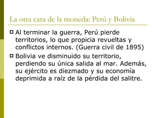 La otra cara de la moneda: Perú y Bolivia Al terminar la guerra, Perú pierde territorios, lo que propicia revueltas y conflictos internos. (Guerra civil de 1895) Bolivia ve disminuido su territorio, perdiendo su única salida al mar. Además, su ejército es diezmado y su economía deprimida a raíz de la pérdida del salitre. 