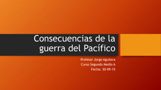 Consecuencias de la
guerra del Pacífico
Profesor Jorge Aguilera
Curso Segundo Medio A
Fecha: 30-09-15
 