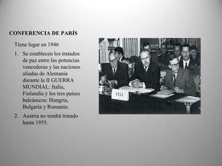 CONFERENCIA DE PARÍS

 Tiene lugar en 1946
 1. Se establecen los tratados
    de paz entre las potencias
    vencedoras y las naciones
    aliadas de Alemania
    durante la II GUERRA
    MUNDIAL: Italia,
    Finlandia y los tres países
    balcánicos: Hungría,
    Bulgaria y Rumania.
 2. Austria no tendrá tratado
    hasta 1955.
 