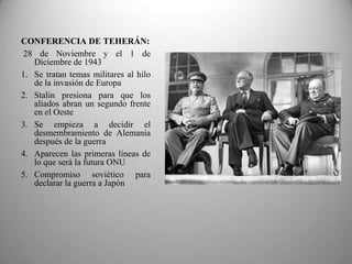 CONFERENCIA DE TEHERÁN:
 28 de Noviembre y el 1 de
   Diciembre de 1943
1. Se tratan temas militares al hilo
   de la invasión de Europa
2. Stalin presiona para que los
   aliados abran un segundo frente
   en el Oeste
3. Se empieza a decidir el
   desmembramiento de Alemania
   después de la guerra
4. Aparecen las primeras líneas de
   lo que será la futura ONU
5. Compromiso soviético para
   declarar la guerra a Japón
 