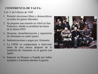 CONFERENCIA DE YALTA:
4 al 11 de Febrero de 1945
1. Permitir elecciones libres y democráticas
   en todos los países liberados
2. Se propone una reunión en Abril en San
   Francisco, donde se pondrían las bases
   de la futura ONU
3. Desarme, desmilitarización y repartición
   de Alemania en cuatro partes
4. Indemnizaciones a pagar por Alemania
5. La URSS se compromete a intervenir
   antes de tres meses después de la
   rendición de Alemania en la guerra con
   Japón
6. Imponer un bloqueo a España por haber
   ayudado a Alemania durante la guerra
 
