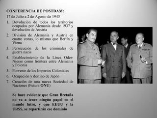 CONFERENCIA DE POSTDAM:
17 de Julio a 2 de Agosto de 1945
1. Devolución de todos los territorios
    ocupados por Alemania desde 1937 y
    devolución de Austria
2. División de Alemania y Austria en
    cuatro zonas, lo mismo que Berlín y
    Viena
3. Persecución de los criminales de
    guerra nazis
4. Establecimiento de la Línea Oder-
    Niesse como frontera entre Alemania
    y Polonia
5. Porvenir de los Imperios Coloniales
6. Ocupación y destino de Japón
7. Creación de una nueva Sociedad de
    Naciones (Futura ONU)

   Se hace evidente que Gran Bretaña
   no va a tener ningún papel en el
   mundo futro, y que EEUU y la
   URSS, se repartirán ese dominio
 