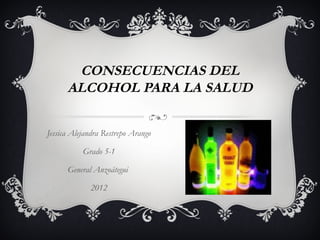 CONSECUENCIAS DEL
      ALCOHOL PARA LA SALUD

Jessica Alejandra Restrepo Arango

           Grado 5-1

      General Anzoátegui

             2012
 